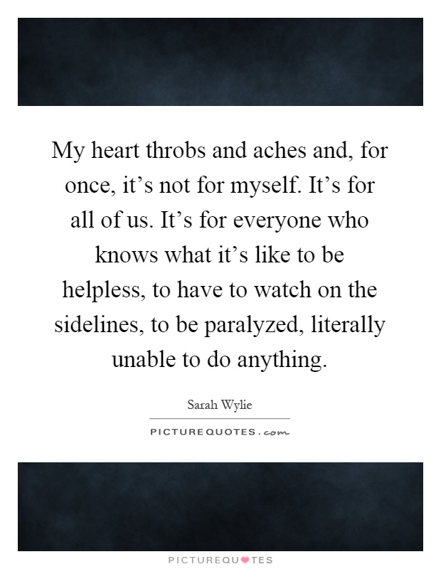 My heart throbs and aches and, for once, it's not for myself. It's for all of us. It's for everyone who knows what it's like to be helpless, to have to watch on the sidelines, to be paralyzed, literally unable to do anything Picture Quote #1