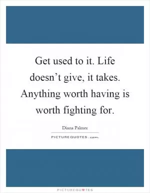 Get used to it. Life doesn’t give, it takes. Anything worth having is worth fighting for Picture Quote #1