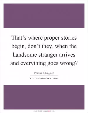 That’s where proper stories begin, don’t they, when the handsome stranger arrives and everything goes wrong? Picture Quote #1