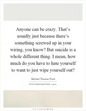 Anyone can be crazy. That’s usually just because there’s something screwed up in your wiring, you know? But suicide is a whole different thing. I mean, how much do you have to hate yourself to want to just wipe yourself out? Picture Quote #1