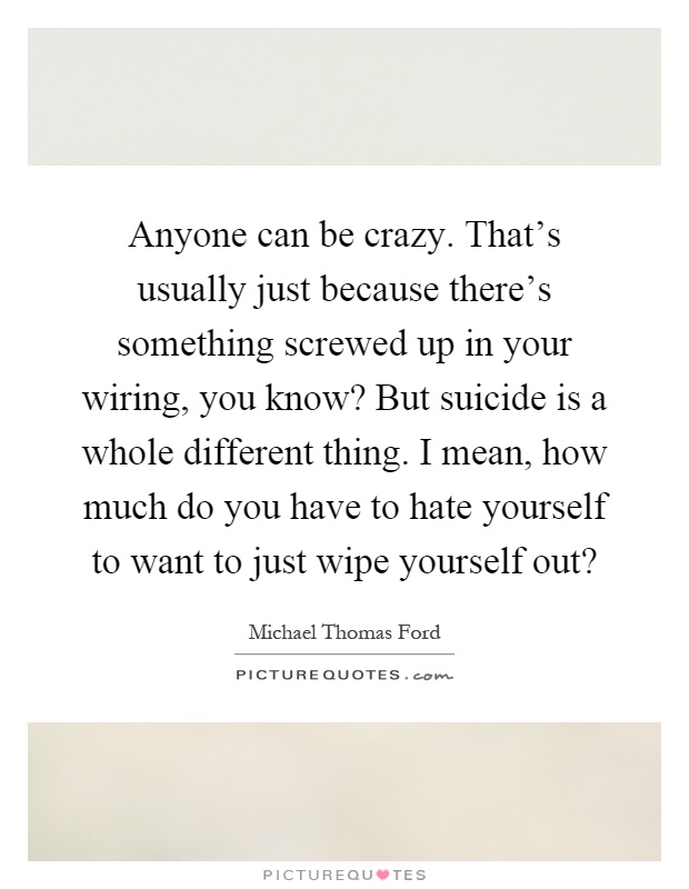 Anyone can be crazy. That's usually just because there's something screwed up in your wiring, you know? But suicide is a whole different thing. I mean, how much do you have to hate yourself to want to just wipe yourself out? Picture Quote #1