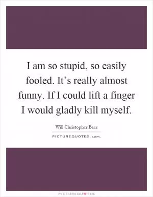I am so stupid, so easily fooled. It’s really almost funny. If I could lift a finger I would gladly kill myself Picture Quote #1