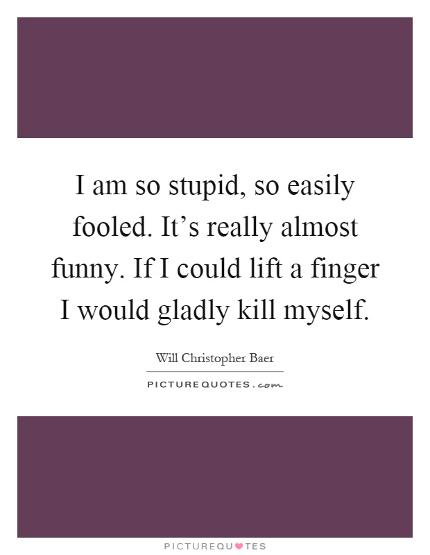 I am so stupid, so easily fooled. It's really almost funny. If I could lift a finger I would gladly kill myself Picture Quote #1