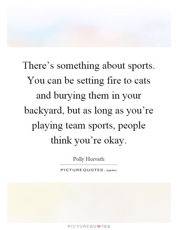 There's something about sports. You can be setting fire to cats and burying them in your backyard, but as long as you're playing team sports, people think you're okay Picture Quote #1
