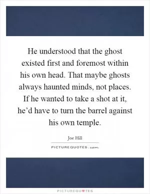 He understood that the ghost existed first and foremost within his own head. That maybe ghosts always haunted minds, not places. If he wanted to take a shot at it, he’d have to turn the barrel against his own temple Picture Quote #1