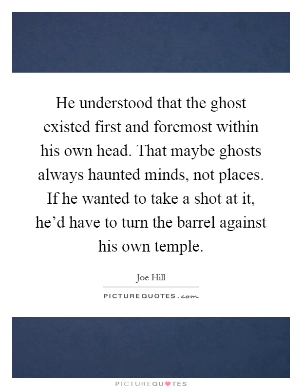 He understood that the ghost existed first and foremost within his own head. That maybe ghosts always haunted minds, not places. If he wanted to take a shot at it, he'd have to turn the barrel against his own temple Picture Quote #1