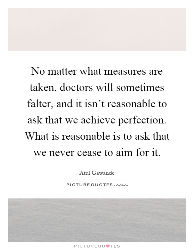 No matter what measures are taken, doctors will sometimes falter, and it isn't reasonable to ask that we achieve perfection. What is reasonable is to ask that we never cease to aim for it Picture Quote #1