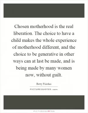 Chosen motherhood is the real liberation. The choice to have a child makes the whole experience of motherhood different, and the choice to be generative in other ways can at last be made, and is being made by many women now, without guilt Picture Quote #1
