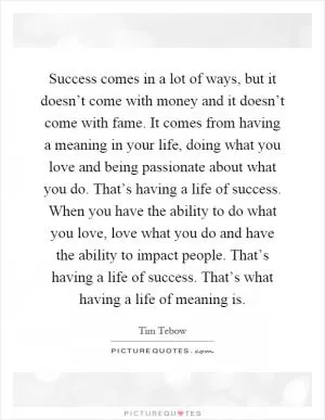 Success comes in a lot of ways, but it doesn’t come with money and it doesn’t come with fame. It comes from having a meaning in your life, doing what you love and being passionate about what you do. That’s having a life of success. When you have the ability to do what you love, love what you do and have the ability to impact people. That’s having a life of success. That’s what having a life of meaning is Picture Quote #1