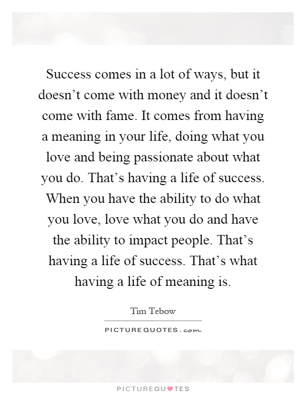 Success comes in a lot of ways, but it doesn't come with money and it doesn't come with fame. It comes from having a meaning in your life, doing what you love and being passionate about what you do. That's having a life of success. When you have the ability to do what you love, love what you do and have the ability to impact people. That's having a life of success. That's what having a life of meaning is Picture Quote #1