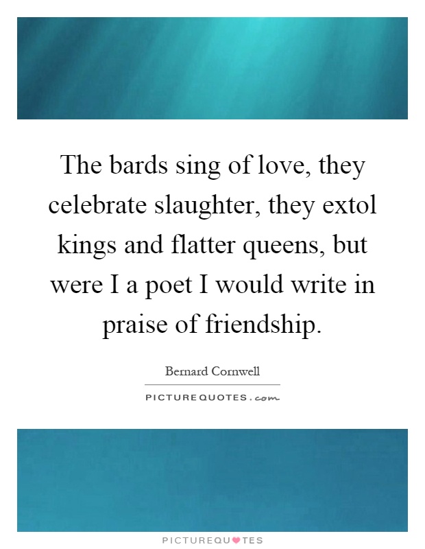 The bards sing of love, they celebrate slaughter, they extol kings and flatter queens, but were I a poet I would write in praise of friendship Picture Quote #1