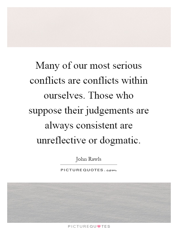 Many of our most serious conflicts are conflicts within ourselves. Those who suppose their judgements are always consistent are unreflective or dogmatic Picture Quote #1