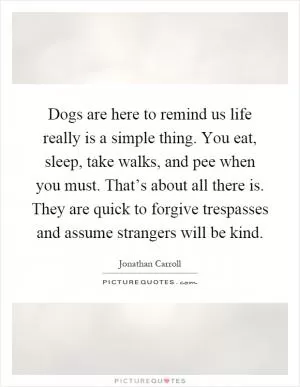 Dogs are here to remind us life really is a simple thing. You eat, sleep, take walks, and pee when you must. That’s about all there is. They are quick to forgive trespasses and assume strangers will be kind Picture Quote #1