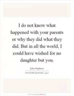 I do not know what happened with your parents or why they did what they did. But in all the world, I could have wished for no daughter but you Picture Quote #1