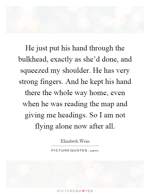He just put his hand through the bulkhead, exactly as she'd done, and squeezed my shoulder. He has very strong fingers. And he kept his hand there the whole way home, even when he was reading the map and giving me headings. So I am not flying alone now after all Picture Quote #1