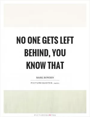 No one gets left behind, you know that Picture Quote #1