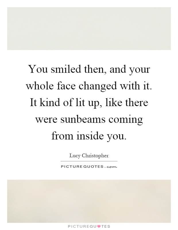 You smiled then, and your whole face changed with it. It kind of lit up, like there were sunbeams coming from inside you Picture Quote #1