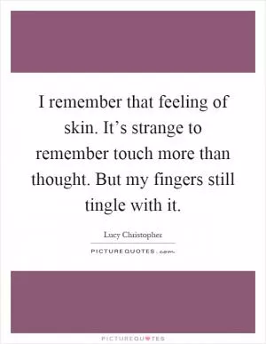 I remember that feeling of skin. It’s strange to remember touch more than thought. But my fingers still tingle with it Picture Quote #1