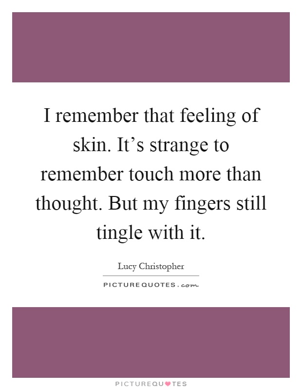 I remember that feeling of skin. It's strange to remember touch more than thought. But my fingers still tingle with it Picture Quote #1