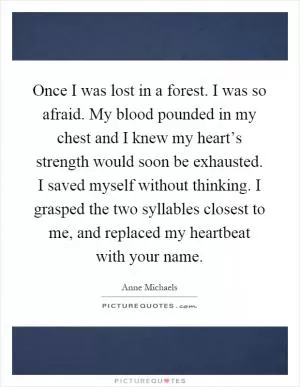 Once I was lost in a forest. I was so afraid. My blood pounded in my chest and I knew my heart’s strength would soon be exhausted. I saved myself without thinking. I grasped the two syllables closest to me, and replaced my heartbeat with your name Picture Quote #1