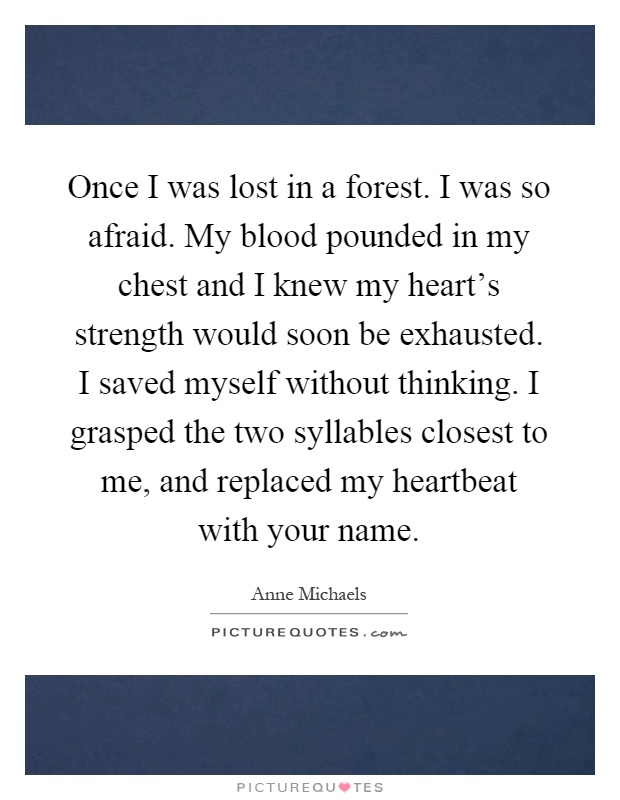 Once I was lost in a forest. I was so afraid. My blood pounded in my chest and I knew my heart's strength would soon be exhausted. I saved myself without thinking. I grasped the two syllables closest to me, and replaced my heartbeat with your name Picture Quote #1