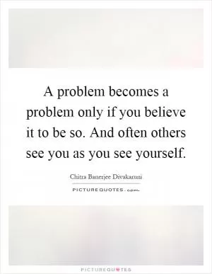 A problem becomes a problem only if you believe it to be so. And often others see you as you see yourself Picture Quote #1