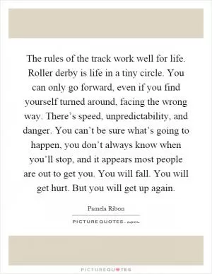 The rules of the track work well for life. Roller derby is life in a tiny circle. You can only go forward, even if you find yourself turned around, facing the wrong way. There’s speed, unpredictability, and danger. You can’t be sure what’s going to happen, you don’t always know when you’ll stop, and it appears most people are out to get you. You will fall. You will get hurt. But you will get up again Picture Quote #1