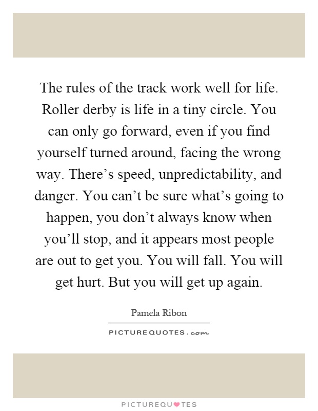 The rules of the track work well for life. Roller derby is life in a tiny circle. You can only go forward, even if you find yourself turned around, facing the wrong way. There's speed, unpredictability, and danger. You can't be sure what's going to happen, you don't always know when you'll stop, and it appears most people are out to get you. You will fall. You will get hurt. But you will get up again Picture Quote #1