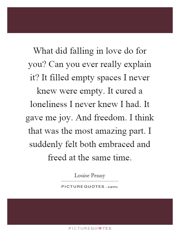 What did falling in love do for you? Can you ever really explain it? It filled empty spaces I never knew were empty. It cured a loneliness I never knew I had. It gave me joy. And freedom. I think that was the most amazing part. I suddenly felt both embraced and freed at the same time Picture Quote #1