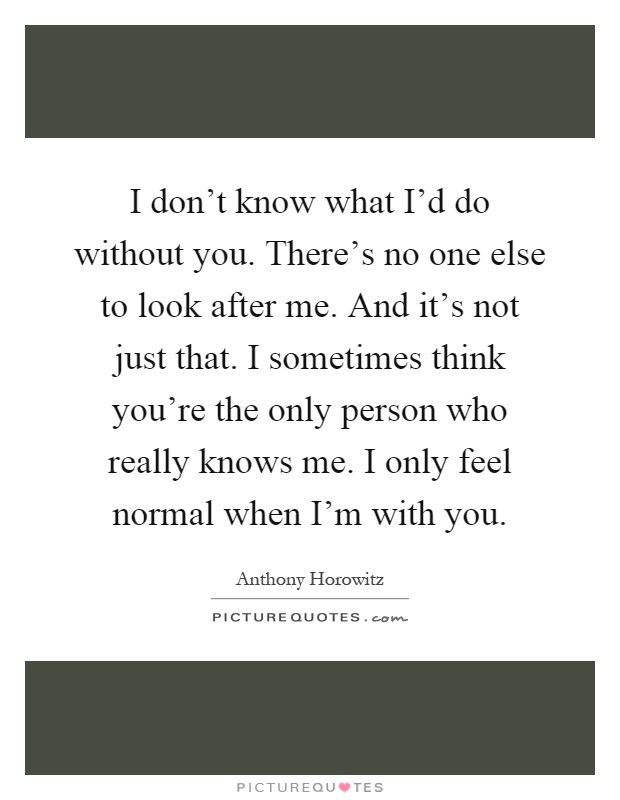 I don't know what I'd do without you. There's no one else to look after me. And it's not just that. I sometimes think you're the only person who really knows me. I only feel normal when I'm with you Picture Quote #1