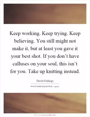 Keep working. Keep trying. Keep believing. You still might not make it, but at least you gave it your best shot. If you don’t have calluses on your soul, this isn’t for you. Take up knitting instead Picture Quote #1