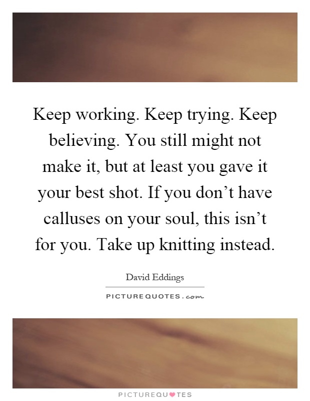 Keep working. Keep trying. Keep believing. You still might not make it, but at least you gave it your best shot. If you don't have calluses on your soul, this isn't for you. Take up knitting instead Picture Quote #1