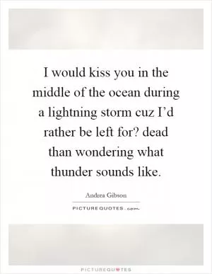 I would kiss you in the middle of the ocean during a lightning storm cuz I’d rather be left for? dead than wondering what thunder sounds like Picture Quote #1