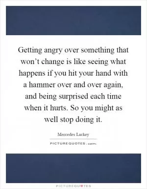 Getting angry over something that won’t change is like seeing what happens if you hit your hand with a hammer over and over again, and being surprised each time when it hurts. So you might as well stop doing it Picture Quote #1