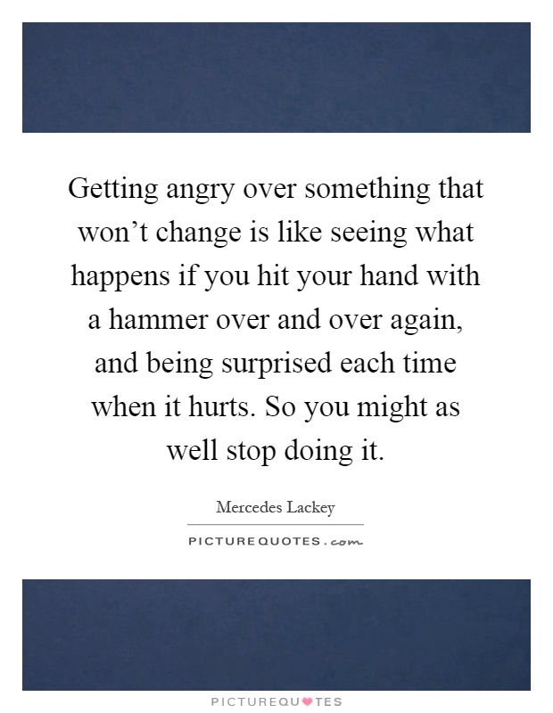 Getting angry over something that won't change is like seeing what happens if you hit your hand with a hammer over and over again, and being surprised each time when it hurts. So you might as well stop doing it Picture Quote #1