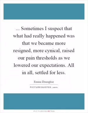 ... Sometimes I suspect that what had really happened was that we became more resigned, more cynical, raised our pain thresholds as we lowered our expectations. All in all, settled for less Picture Quote #1