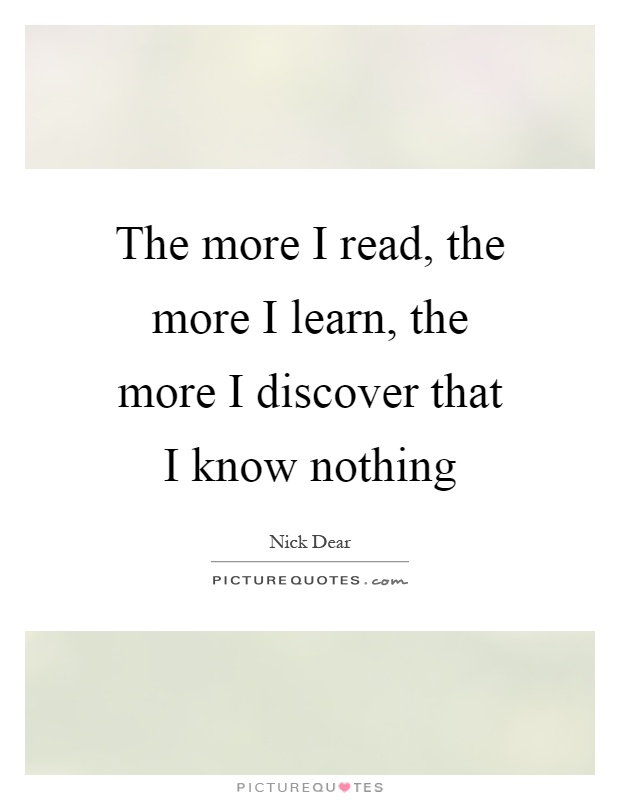 The more I read, the more I learn, the more I discover that I know nothing Picture Quote #1