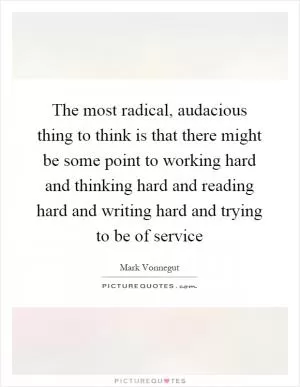 The most radical, audacious thing to think is that there might be some point to working hard and thinking hard and reading hard and writing hard and trying to be of service Picture Quote #1