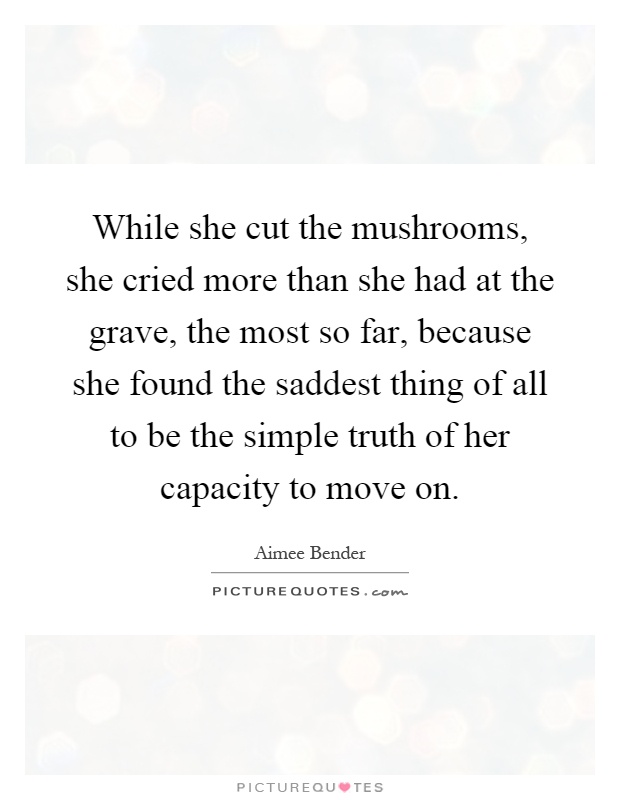 While she cut the mushrooms, she cried more than she had at the grave, the most so far, because she found the saddest thing of all to be the simple truth of her capacity to move on Picture Quote #1