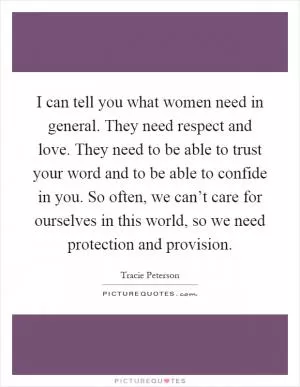 I can tell you what women need in general. They need respect and love. They need to be able to trust your word and to be able to confide in you. So often, we can’t care for ourselves in this world, so we need protection and provision Picture Quote #1
