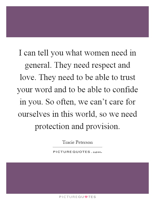 I can tell you what women need in general. They need respect and love. They need to be able to trust your word and to be able to confide in you. So often, we can't care for ourselves in this world, so we need protection and provision Picture Quote #1