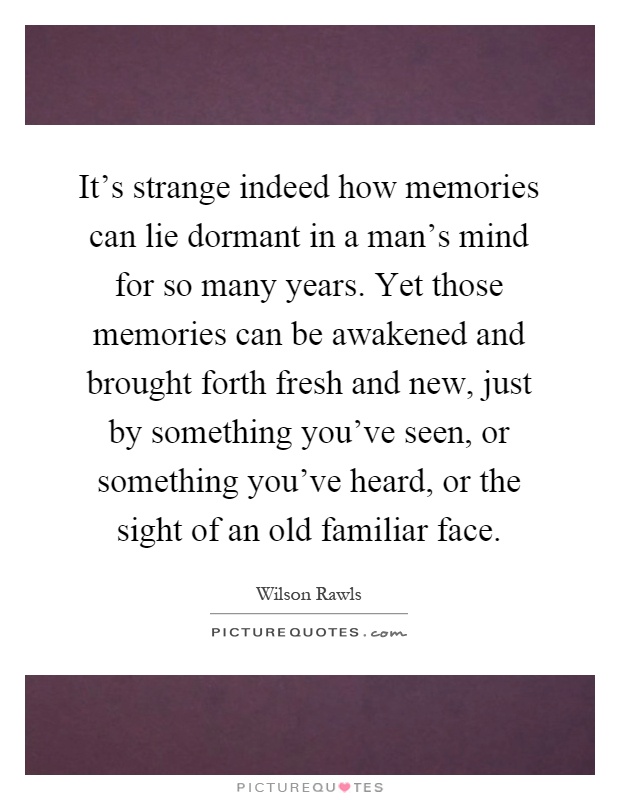It's strange indeed how memories can lie dormant in a man's mind for so many years. Yet those memories can be awakened and brought forth fresh and new, just by something you've seen, or something you've heard, or the sight of an old familiar face Picture Quote #1