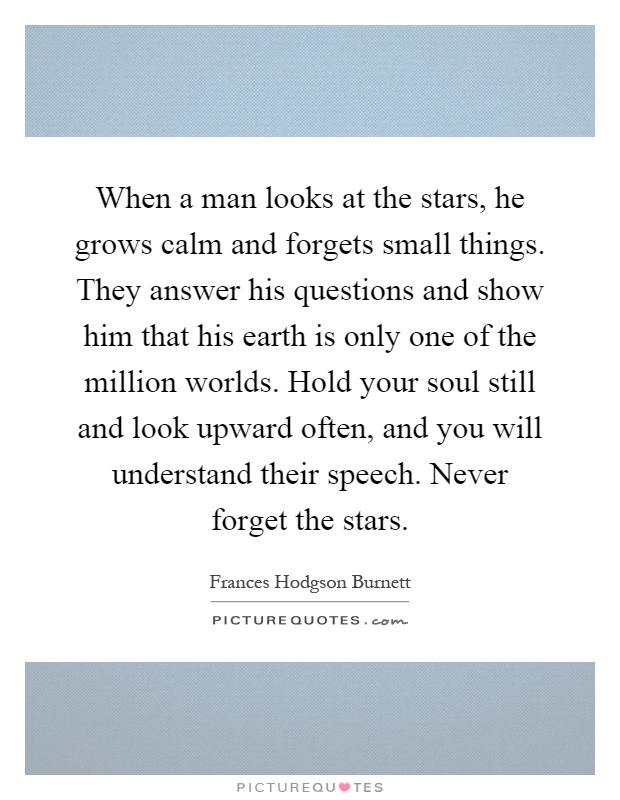 When a man looks at the stars, he grows calm and forgets small things. They answer his questions and show him that his earth is only one of the million worlds. Hold your soul still and look upward often, and you will understand their speech. Never forget the stars Picture Quote #1