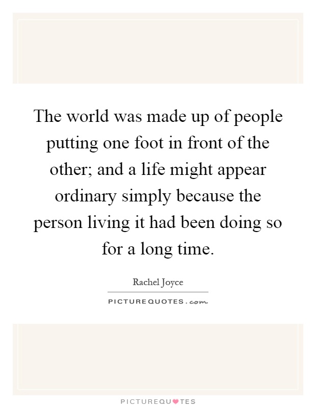 The world was made up of people putting one foot in front of the other; and a life might appear ordinary simply because the person living it had been doing so for a long time Picture Quote #1