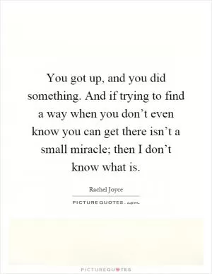 You got up, and you did something. And if trying to find a way when you don’t even know you can get there isn’t a small miracle; then I don’t know what is Picture Quote #1