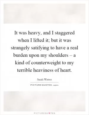 It was heavy, and I staggered when I lifted it; but it was strangely satifying to have a real burden upon my shoulders – a kind of counterweight to my terrible heaviness of heart Picture Quote #1