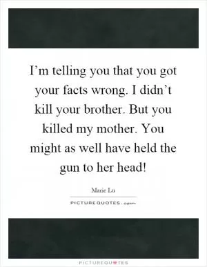 I’m telling you that you got your facts wrong. I didn’t kill your brother. But you killed my mother. You might as well have held the gun to her head! Picture Quote #1