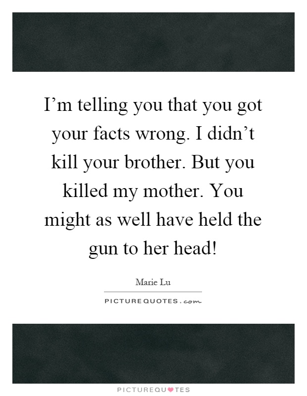 I'm telling you that you got your facts wrong. I didn't kill your brother. But you killed my mother. You might as well have held the gun to her head! Picture Quote #1
