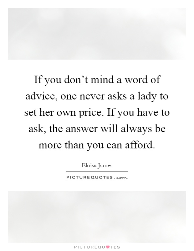 If you don't mind a word of advice, one never asks a lady to set her own price. If you have to ask, the answer will always be more than you can afford Picture Quote #1