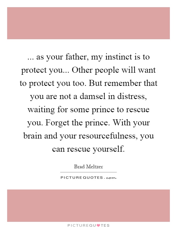 ... as your father, my instinct is to protect you... Other people will want to protect you too. But remember that you are not a damsel in distress, waiting for some prince to rescue you. Forget the prince. With your brain and your resourcefulness, you can rescue yourself Picture Quote #1